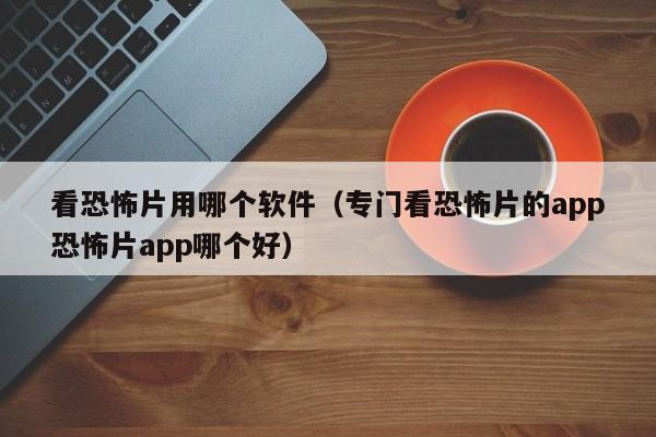 看恐怖片用哪个软件（专门看恐怖片的app恐怖片app哪个好）