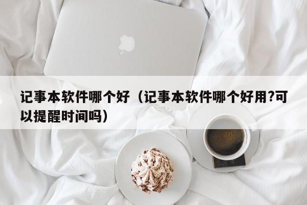 记事本软件哪个好（记事本软件哪个好用?可以提醒时间吗）