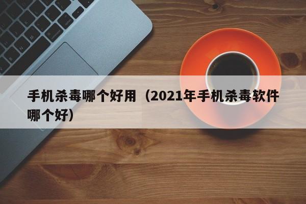 手机杀毒哪个好用（2021年手机杀毒软件哪个好）