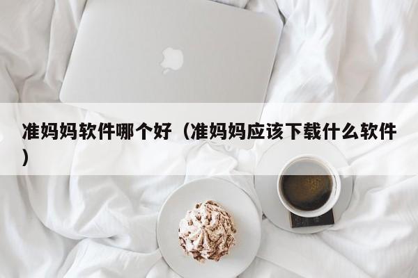 准妈妈软件哪个好（准妈妈应该下载什么软件）